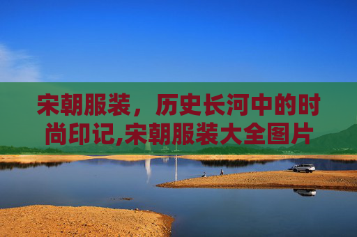 宋朝服装，历史长河中的时尚印记,宋朝服装大全图片