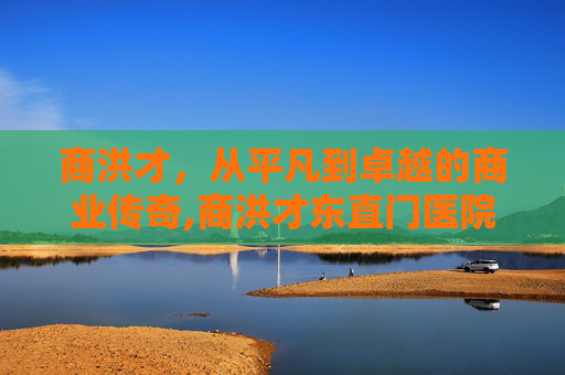 商洪才，从平凡到卓越的商业传奇,商洪才东直门医院