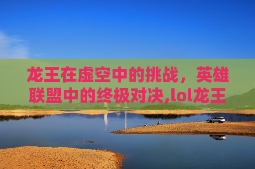 龙王在虚空中的挑战，英雄联盟中的终极对决,lol龙王怕虚空吗为什么