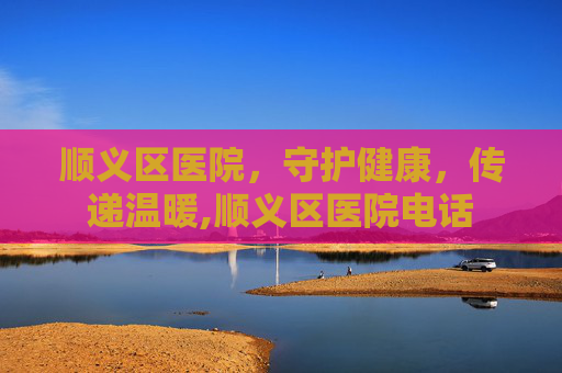 顺义区医院，守护健康，传递温暖,顺义区医院电话