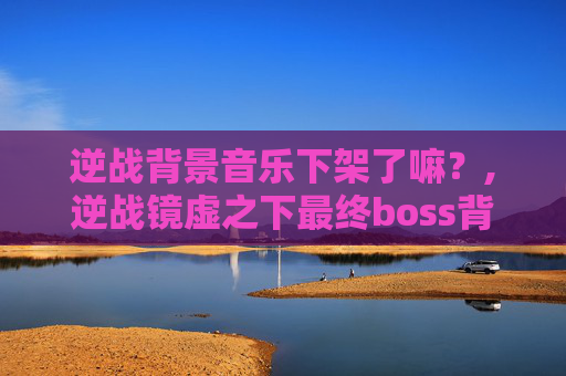 逆战背景音乐下架了嘛？,逆战镜虚之下最终boss背景音乐