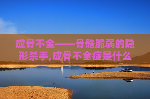 成骨不全——骨骼脆弱的隐形杀手,成骨不全症是什么病