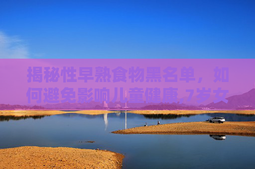 揭秘性早熟食物黑名单，如何避免影响儿童健康,7岁女孩乳房有点凸起是早熟吗