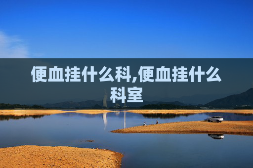 便血挂什么科,便血挂什么科室