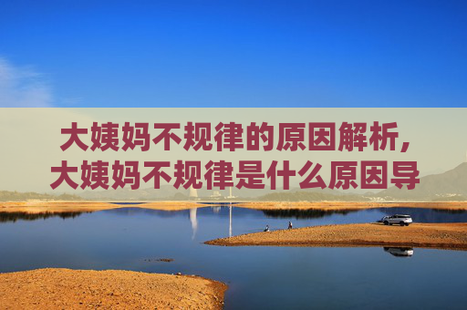 大姨妈不规律的原因解析,大姨妈不规律是什么原因导致的