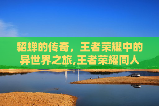 貂蝉的传奇，王者荣耀中的异世界之旅,王者荣耀同人文貂蝉刘邦