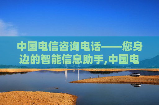 中国电信咨询电话——您身边的智能信息助手,中国电信咨询电话人工服务