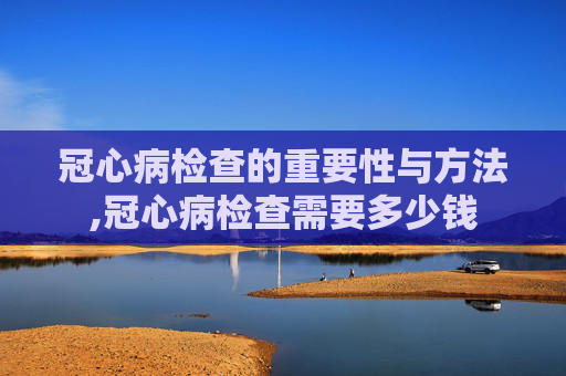 冠心病检查的重要性与方法,冠心病检查需要多少钱