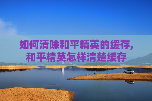 如何清除和平精英的缓存,和平精英怎样清楚缓存