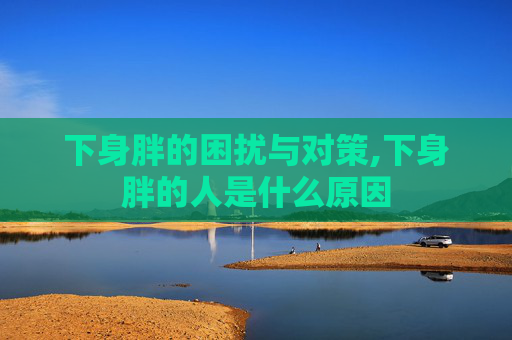 下身胖的困扰与对策,下身胖的人是什么原因