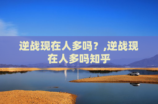逆战现在人多吗？,逆战现在人多吗知乎