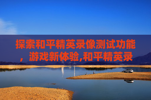探索和平精英录像测试功能，游戏新体验,和平精英录像测试功能在哪