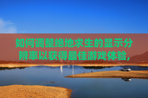 如何调整绝地求生的显示分辨率以获得最佳游戏体验,pubg的dpi多少合适