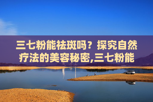 三七粉能祛斑吗？探究自然疗法的美容秘密,三七粉能祛斑吗能去黄褐斑不能做面膜吗