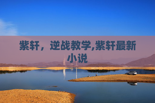 紫轩，逆战教学,紫轩最新小说