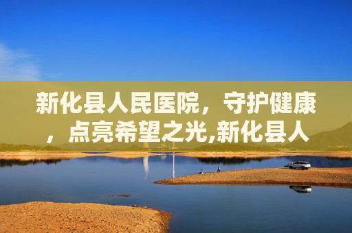 新化县人民医院，守护健康，点亮希望之光,新化县人民医院电话