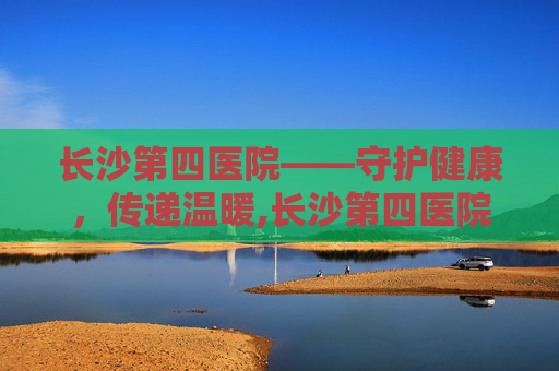 长沙第四医院——守护健康，传递温暖,长沙第四医院是三甲吗