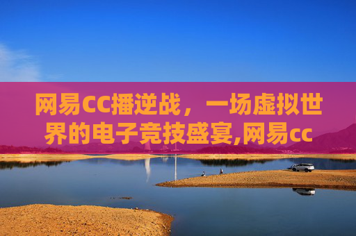 网易CC播逆战，一场虚拟世界的电子竞技盛宴,网易cc直播最新版本
