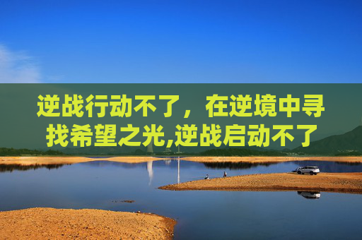 逆战行动不了，在逆境中寻找希望之光,逆战启动不了怎么办
