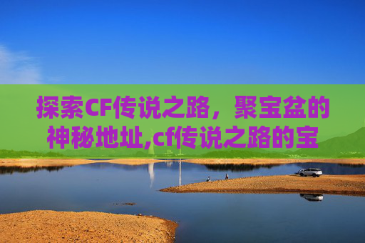 探索CF传说之路，聚宝盆的神秘地址,cf传说之路的宝箱在哪里开启