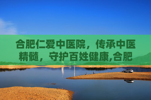 合肥仁爱中医院，传承中医精髓，守护百姓健康,合肥仁爱中医院电话号码