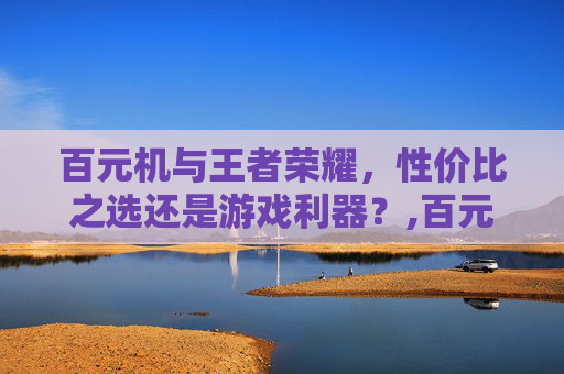 百元机与王者荣耀，性价比之选还是游戏利器？,百元王者荣耀极限画质和极限帧一起开的手机