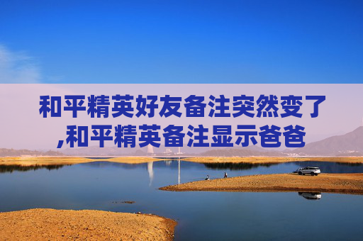 和平精英好友备注突然变了,和平精英备注显示爸爸