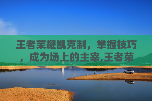 王者荣耀凯克制，掌握技巧，成为场上的主宰,王者荣耀凯克制谁