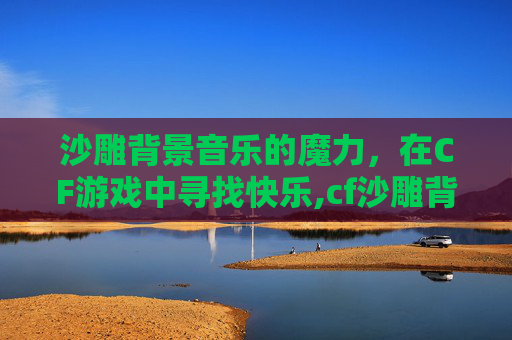 沙雕背景音乐的魔力，在CF游戏中寻找快乐,cf沙雕背景音乐推荐