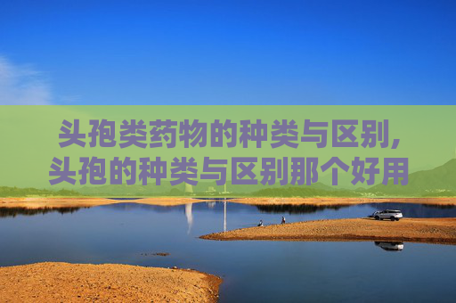 头孢类药物的种类与区别,头孢的种类与区别那个好用