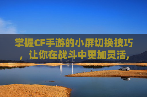 掌握CF手游的小屏切换技巧，让你在战斗中更加灵活,cf手游怎么切换小屏模式