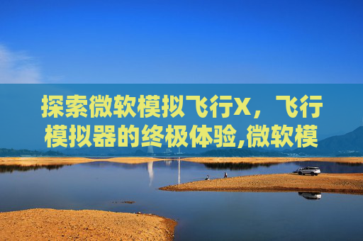 探索微软模拟飞行X，飞行模拟器的终极体验,微软模拟飞行需要什么配置