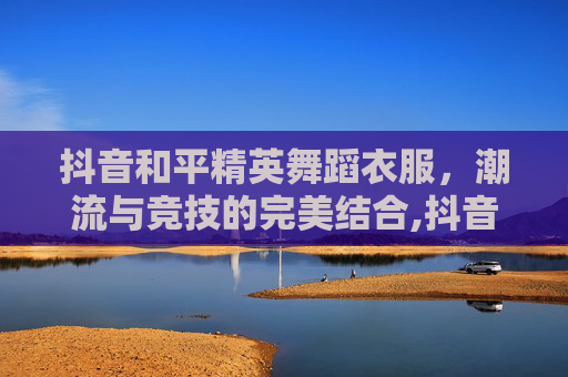 抖音和平精英舞蹈衣服，潮流与竞技的完美结合,抖音和平精英舞蹈衣服在哪里买