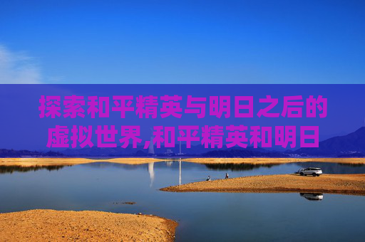 探索和平精英与明日之后的虚拟世界,和平精英和明日之后哪个好玩
