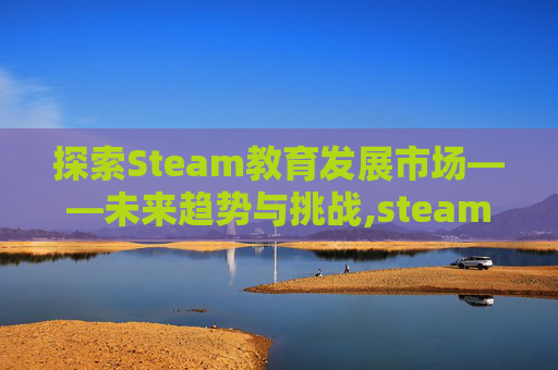 探索Steam教育发展市场——未来趋势与挑战,steam教育发展报告