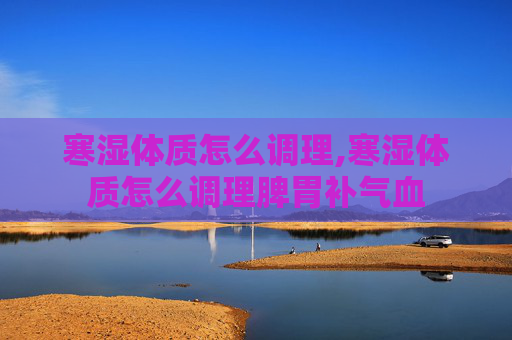 寒湿体质怎么调理,寒湿体质怎么调理脾胃补气血