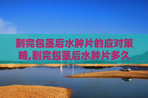 割完包茎后水肿片的应对策略,割完包茎后水肿片多久消失