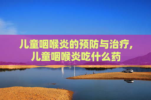 儿童咽喉炎的预防与治疗,儿童咽喉炎吃什么药