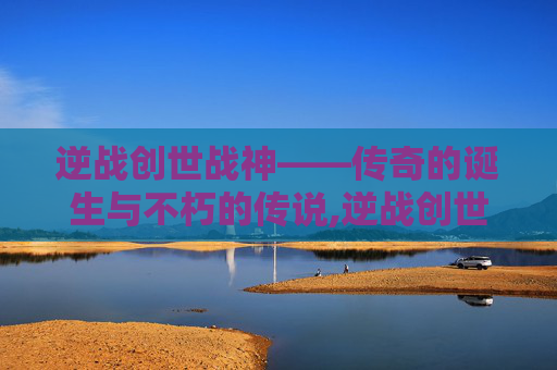 逆战创世战神——传奇的诞生与不朽的传说,逆战创世战神怎么打