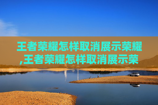 王者荣耀怎样取消展示荣耀,王者荣耀怎样取消展示荣耀战力