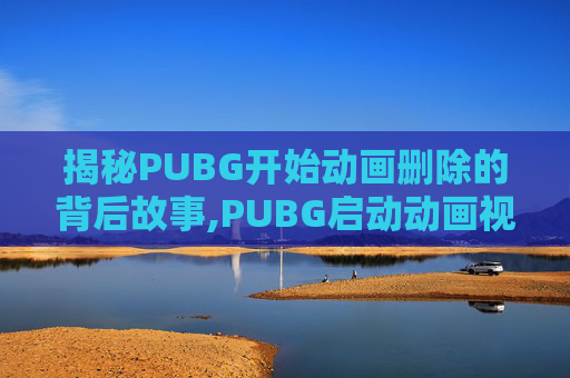 揭秘PUBG开始动画删除的背后故事,PUBG启动动画视频