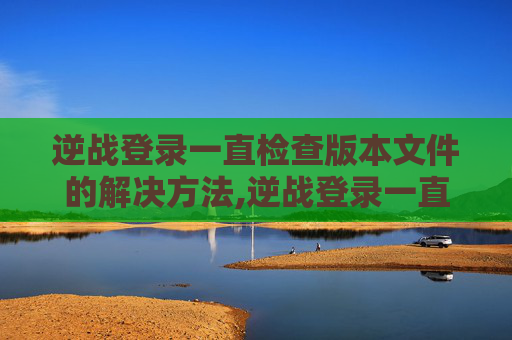 逆战登录一直检查版本文件的解决方法,逆战登录一直检查版本文件异常