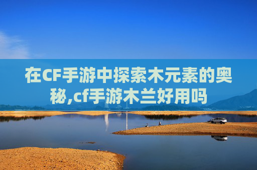 在CF手游中探索木元素的奥秘,cf手游木兰好用吗