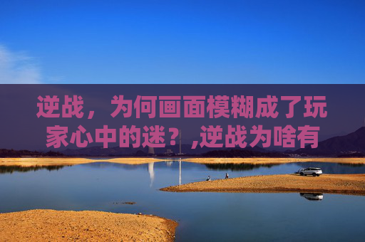 逆战，为何画面模糊成了玩家心中的迷？,逆战为啥有点模糊呢