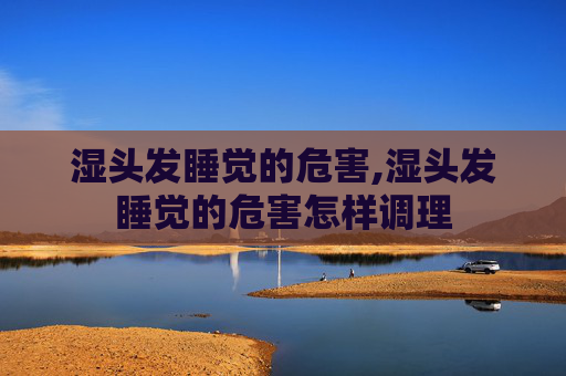 湿头发睡觉的危害,湿头发睡觉的危害怎样调理