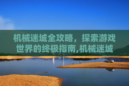 机械迷城全攻略，探索游戏世界的终极指南,机械迷城全攻略视频