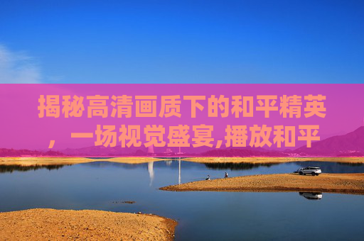 揭秘高清画质下的和平精英，一场视觉盛宴,播放和平精英揭秘高清下载