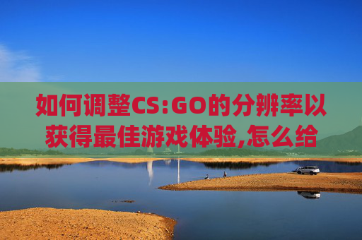 如何调整CS:GO的分辨率以获得最佳游戏体验,怎么给csgo调分辨率