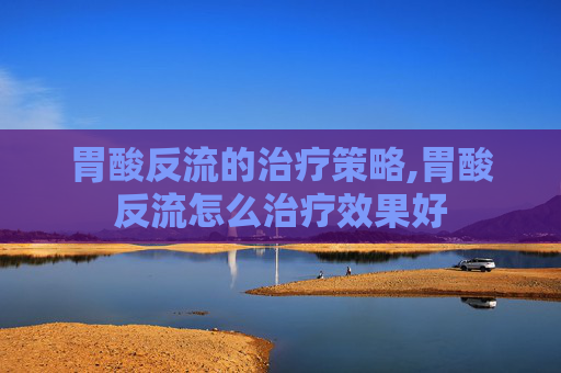 胃酸反流的治疗策略,胃酸反流怎么治疗效果好