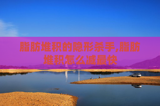 脂肪堆积的隐形杀手,脂肪堆积怎么减最快